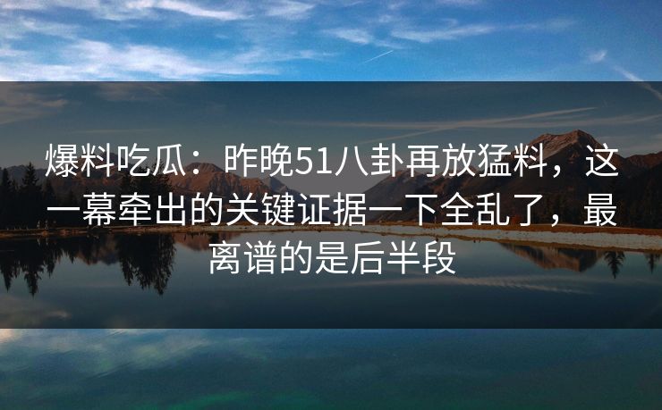 爆料吃瓜：昨晚51八卦再放猛料，这一幕牵出的关键证据一下全乱了，最离谱的是后半段