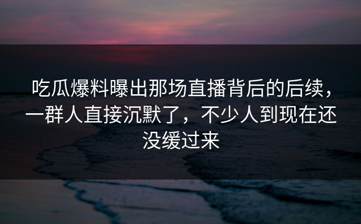 吃瓜爆料曝出那场直播背后的后续,一群人直接沉默了,不少人到现在还没缓过来 吃瓜爆料曝出那场直播背后的后续,一群人直接沉默了,不少人到现在还没缓过来