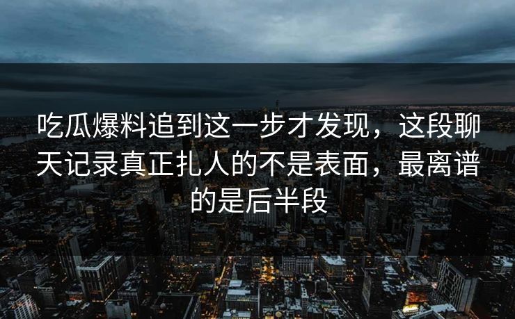吃瓜爆料追到这一步才发现，这段聊天记录真正扎人的不是表面，最离谱的是后半段