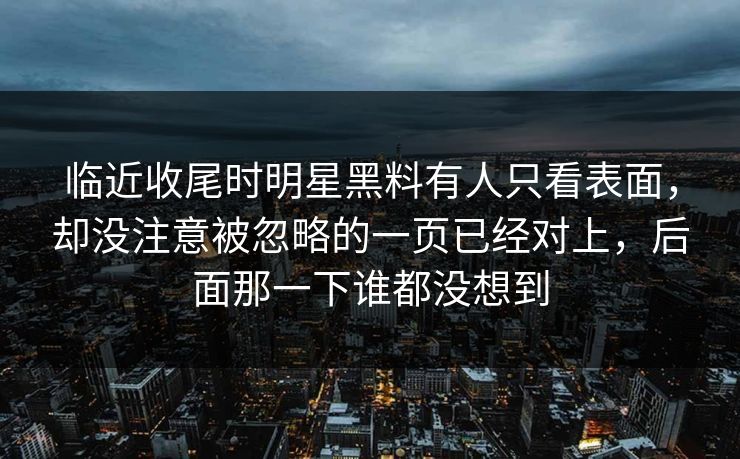 临近收尾时明星黑料有人只看表面,却没注意被忽略的一页已经对上,后面那一下谁都没想到 临近收尾时明星黑料有人只看表面,却没注意被忽略的一页已经对上,后面那一下谁都没想到