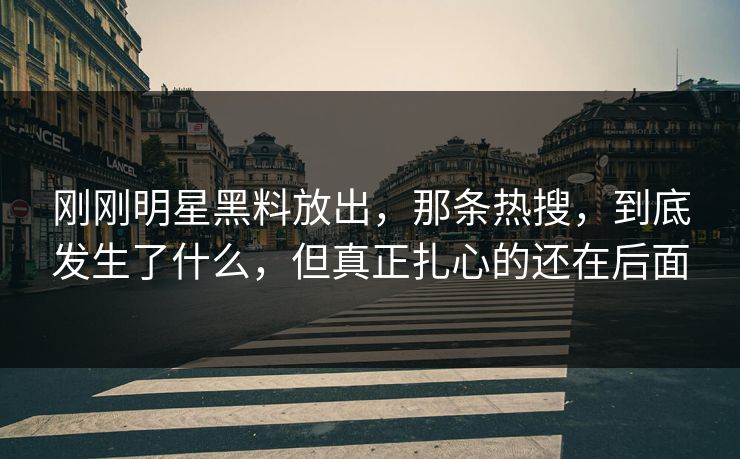 刚刚明星黑料放出，那条热搜，到底发生了什么，但真正扎心的还在后面