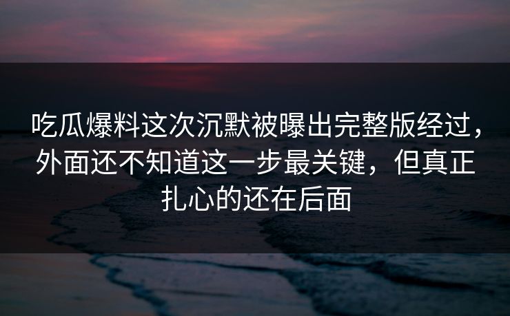 吃瓜爆料这次沉默被曝出完整版经过，外面还不知道这一步最关键，但真正扎心的还在后面