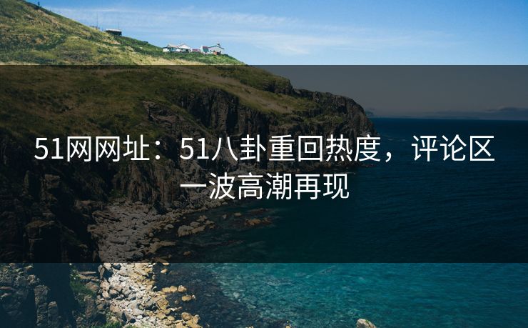 51网网址：51八卦重回热度，评论区一波高潮再现