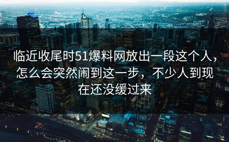 临近收尾时51爆料网放出一段这个人，怎么会突然闹到这一步，不少人到现在还没缓过来