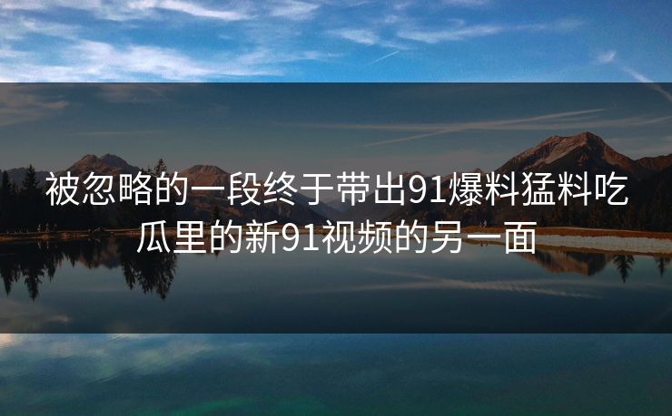 被忽略的一段终于带出91爆料猛料吃瓜里的新91视频的另一面