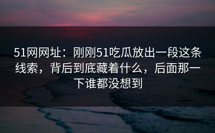 51网网址：刚刚51吃瓜放出一段这条线索，背后到底藏着什么，后面那一下谁都没想到