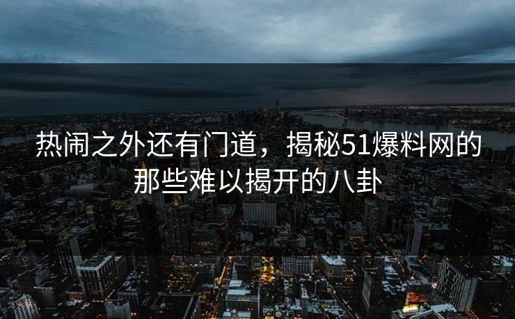 热闹之外还有门道，揭秘51爆料网的那些难以揭开的八卦