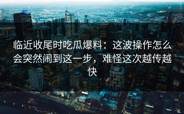 临近收尾时吃瓜爆料：这波操作怎么会突然闹到这一步，难怪这次越传越快