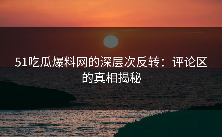 51吃瓜爆料网的深层次反转：评论区的真相揭秘
