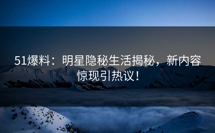 51爆料：明星隐秘生活揭秘，新内容惊现引热议！