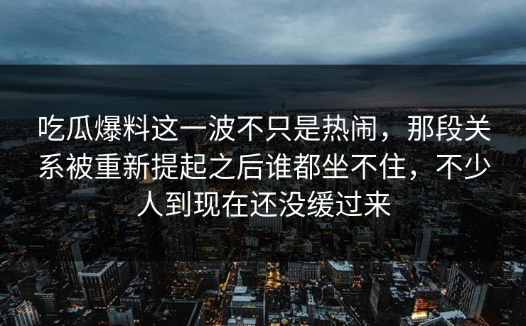 吃瓜爆料这一波不只是热闹，那段关系被重新提起之后谁都坐不住，不少人到现在还没缓过来