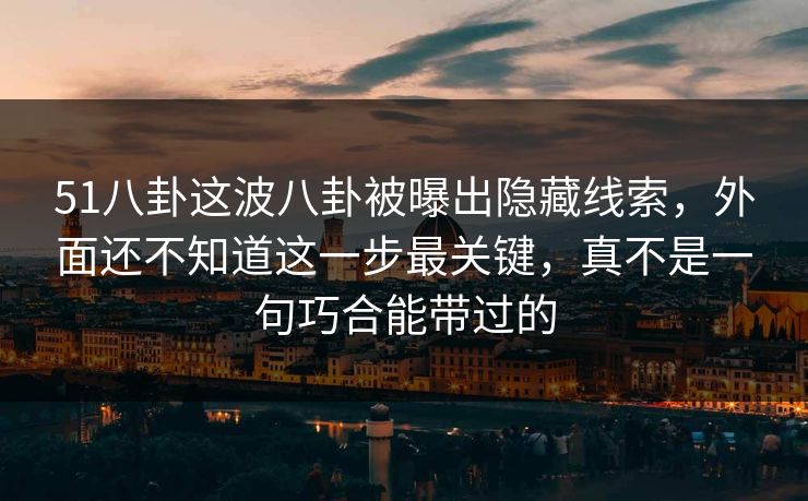 51八卦这波八卦被曝出隐藏线索，外面还不知道这一步最关键，真不是一句巧合能带过的