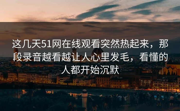 这几天51网在线观看突然热起来，那段录音越看越让人心里发毛，看懂的人都开始沉默