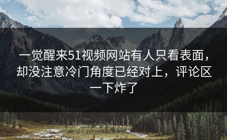 一觉醒来51视频网站有人只看表面，却没注意冷门角度已经对上，评论区一下炸了