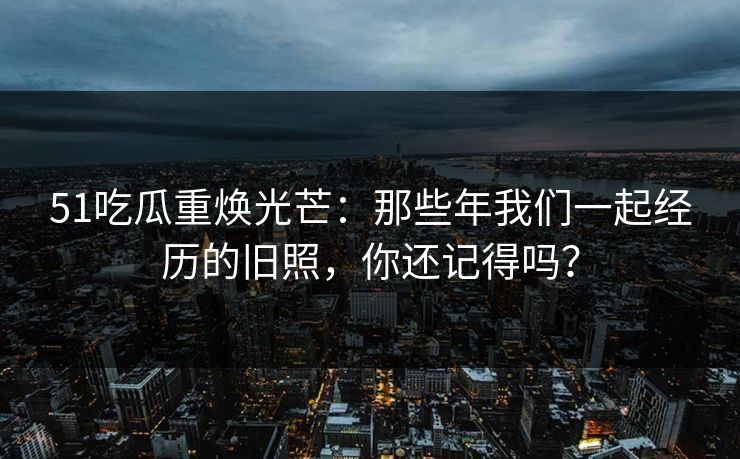 51吃瓜重焕光芒：那些年我们一起经历的旧照，你还记得吗？