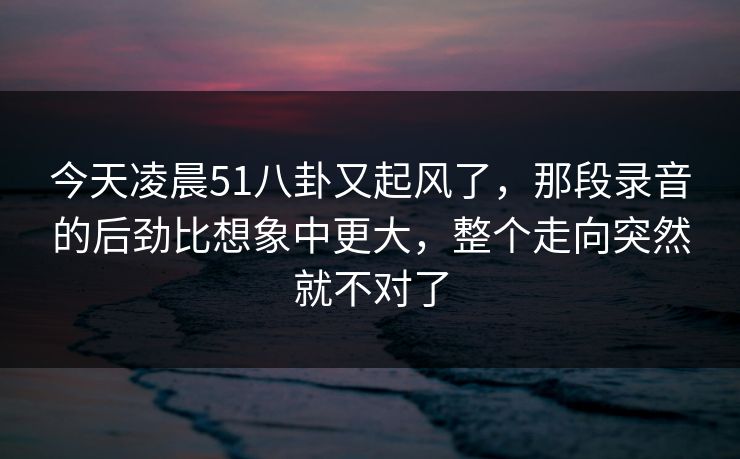 今天凌晨51八卦又起风了，那段录音的后劲比想象中更大，整个走向突然就不对了