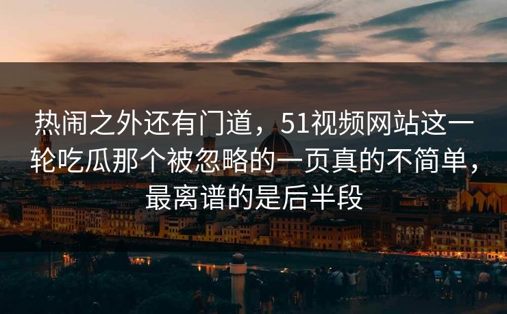 热闹之外还有门道，51视频网站这一轮吃瓜那个被忽略的一页真的不简单，最离谱的是后半段