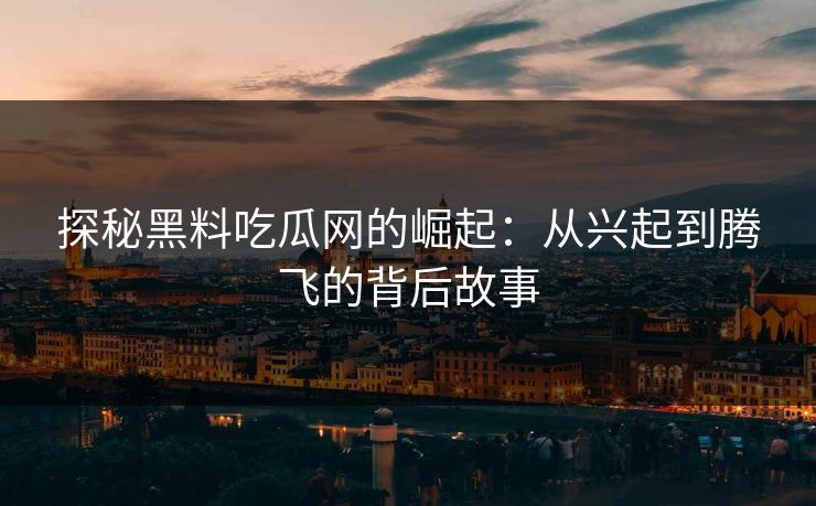 探秘黑料吃瓜网的崛起：从兴起到腾飞的背后故事