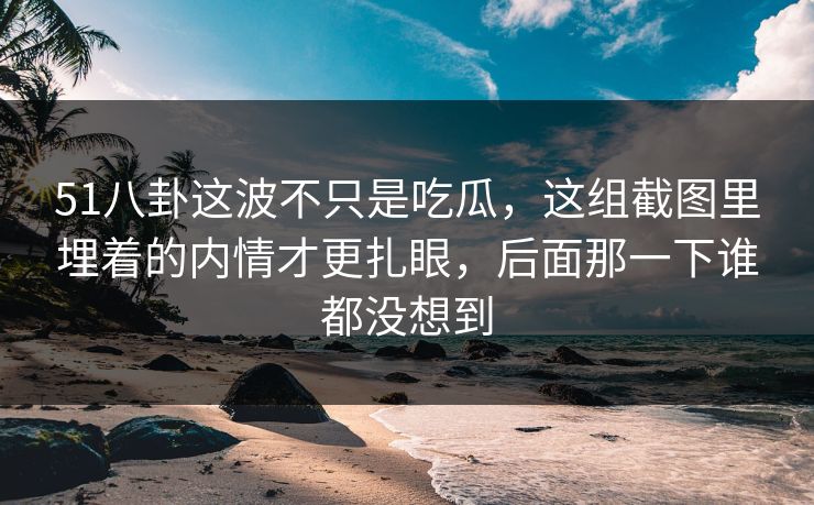 51八卦这波不只是吃瓜，这组截图里埋着的内情才更扎眼，后面那一下谁都没想到