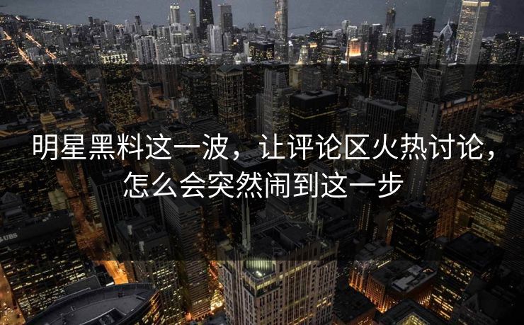 明星黑料这一波，让评论区火热讨论，怎么会突然闹到这一步