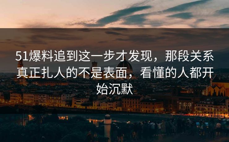 51爆料追到这一步才发现，那段关系真正扎人的不是表面，看懂的人都开始沉默