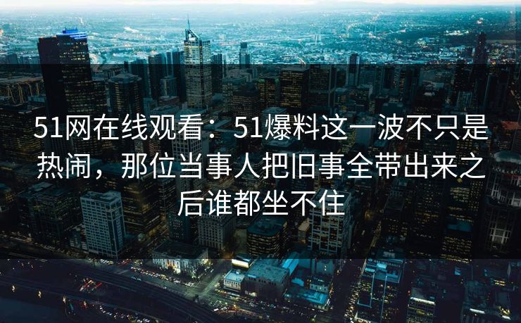 51网在线观看：51爆料这一波不只是热闹，那位当事人把旧事全带出来之后谁都坐不住