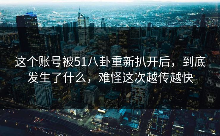 这个账号被51八卦重新扒开后，到底发生了什么，难怪这次越传越快