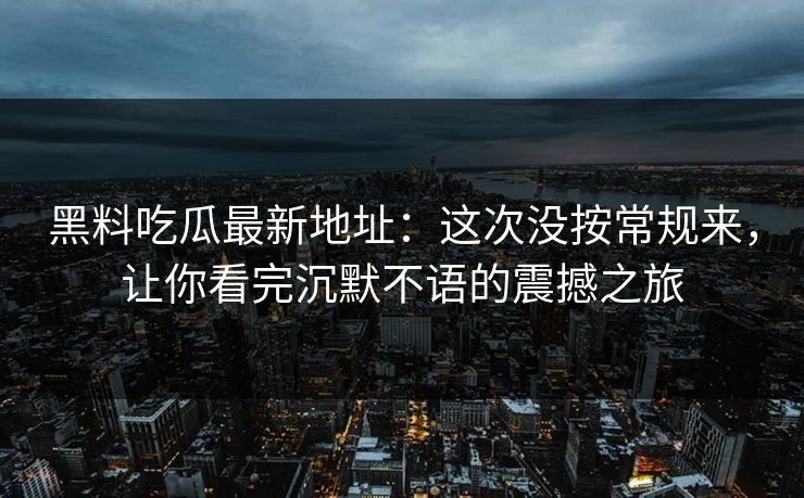 黑料吃瓜最新地址：这次没按常规来，让你看完沉默不语的震撼之旅