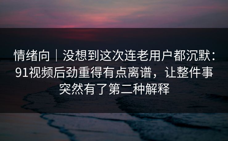 情绪向｜没想到这次连老用户都沉默：91视频后劲重得有点离谱，让整件事突然有了第二种解释