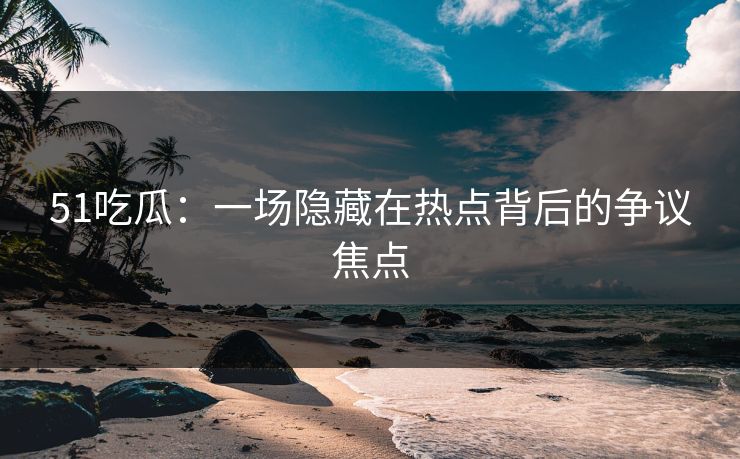 51吃瓜：一场隐藏在热点背后的争议焦点