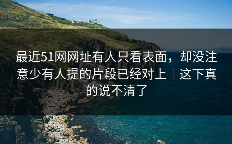 最近51网网址有人只看表面，却没注意少有人提的片段已经对上｜这下真的说不清了