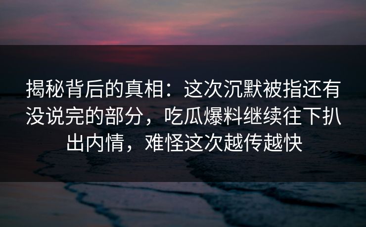 揭秘背后的真相：这次沉默被指还有没说完的部分，吃瓜爆料继续往下扒出内情，难怪这次越传越快