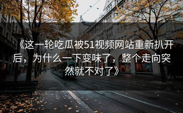《这一轮吃瓜被51视频网站重新扒开后，为什么一下变味了，整个走向突然就不对了》
