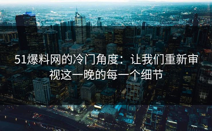 51爆料网的冷门角度:让我们重新审视这一晚的每一个细节 51爆料网的冷门角度:让我们重新审视这一晚的每一个细节