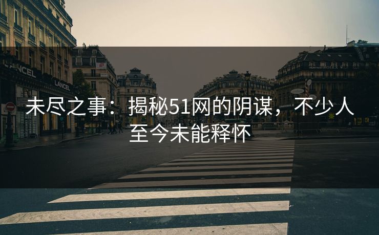 未尽之事：揭秘51网的阴谋，不少人至今未能释怀