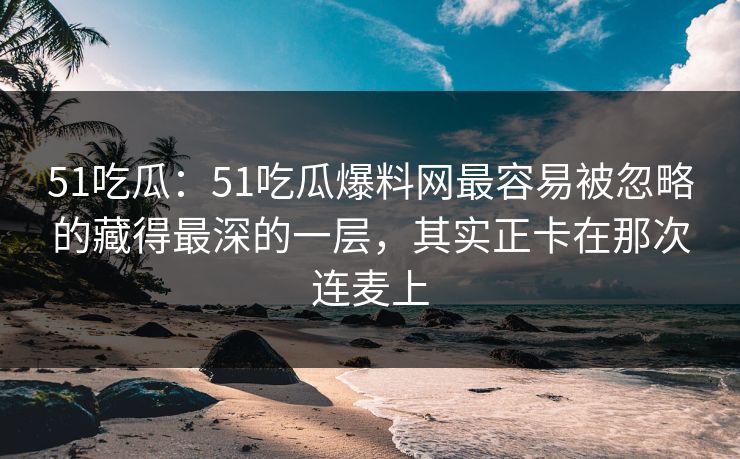 51吃瓜：51吃瓜爆料网最容易被忽略的藏得最深的一层，其实正卡在那次连麦上