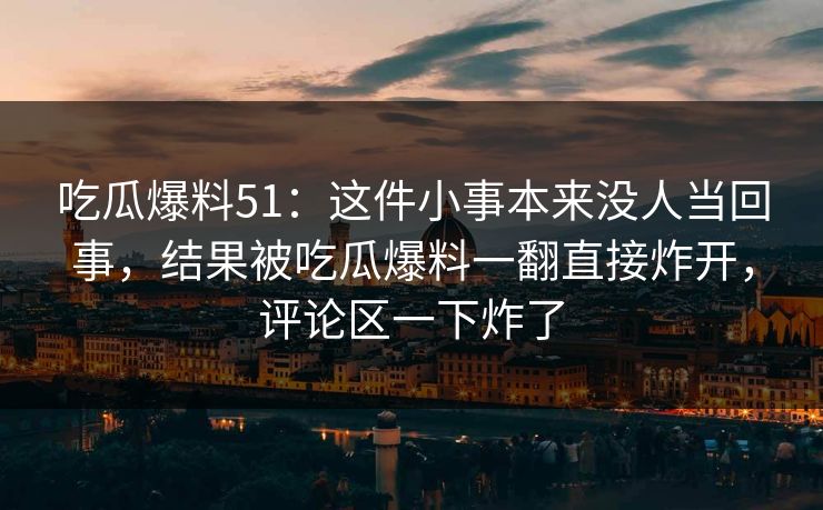 吃瓜爆料51：这件小事本来没人当回事，结果被吃瓜爆料一翻直接炸开，评论区一下炸了