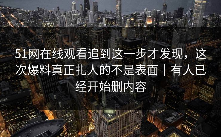 51网在线观看追到这一步才发现，这次爆料真正扎人的不是表面｜有人已经开始删内容