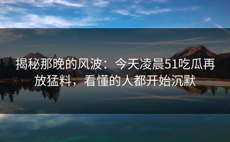 揭秘那晚的风波：今天凌晨51吃瓜再放猛料，看懂的人都开始沉默