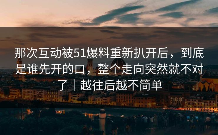 那次互动被51爆料重新扒开后，到底是谁先开的口，整个走向突然就不对了｜越往后越不简单