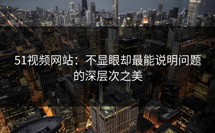 51视频网站：不显眼却最能说明问题的深层次之美