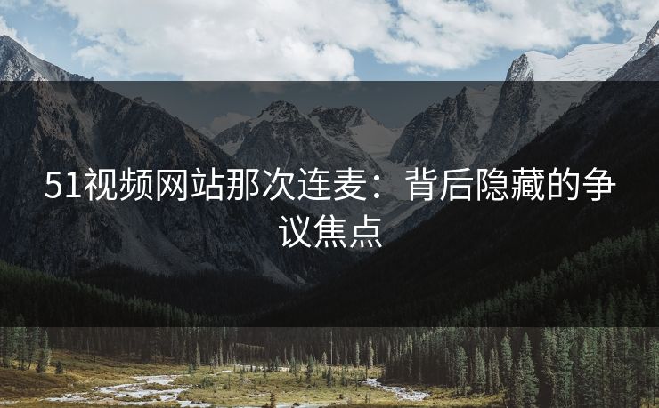 51视频网站那次连麦：背后隐藏的争议焦点