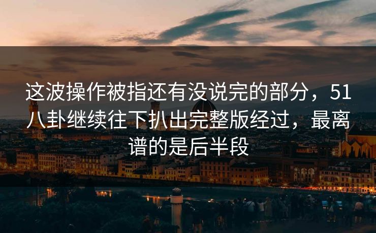 这波操作被指还有没说完的部分，51八卦继续往下扒出完整版经过，最离谱的是后半段