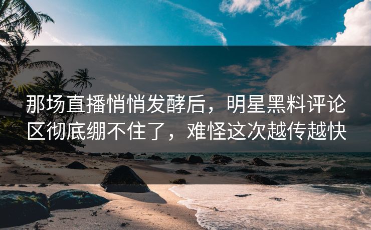 那场直播悄悄发酵后,明星黑料评论区彻底绷不住了,难怪这次越传越快 那场直播悄悄发酵后,明星黑料评论区彻底绷不住了,难怪这次越传越快