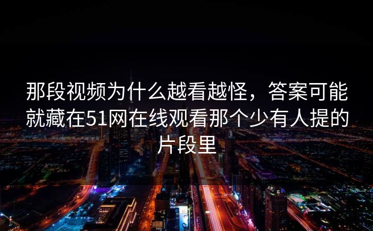 那段视频为什么越看越怪，答案可能就藏在51网在线观看那个少有人提的片段里