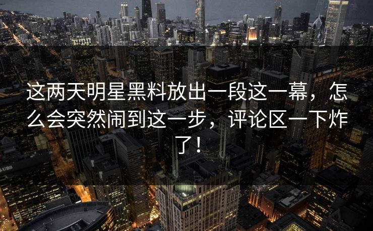 这两天明星黑料放出一段这一幕，怎么会突然闹到这一步，评论区一下炸了！