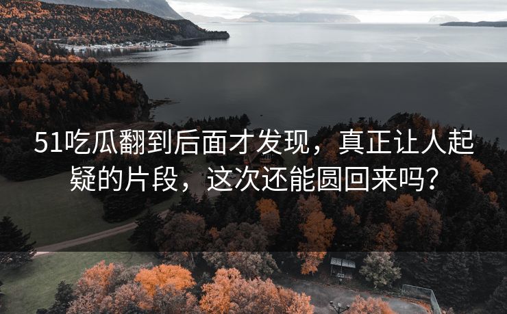 51吃瓜翻到后面才发现，真正让人起疑的片段，这次还能圆回来吗？