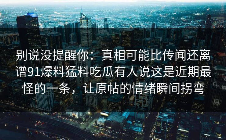 别说没提醒你:真相可能比传闻还离谱91爆料猛料吃瓜有人说这是近期最怪的一条,让原帖的情绪瞬间拐弯 别说没提醒你:真相可能比传闻还离谱91爆料猛料吃瓜有人说这是近期最怪的一条,让原帖的情绪瞬间拐弯