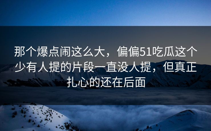 那个爆点闹这么大，偏偏51吃瓜这个少有人提的片段一直没人提，但真正扎心的还在后面