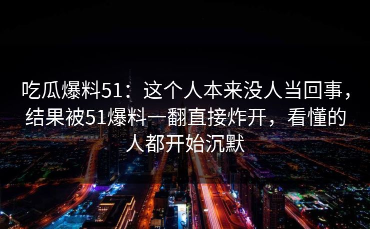 吃瓜爆料51：这个人本来没人当回事，结果被51爆料一翻直接炸开，看懂的人都开始沉默